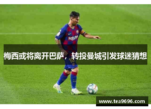 梅西或将离开巴萨，转投曼城引发球迷猜想